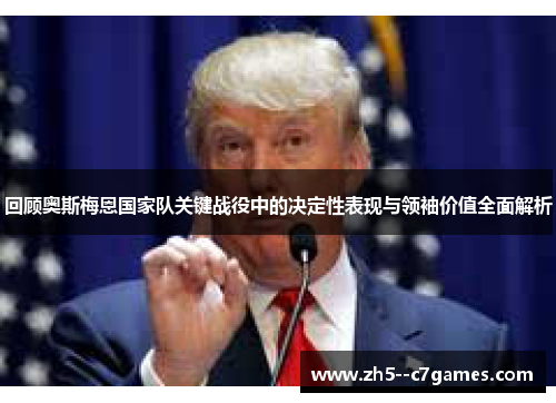 回顾奥斯梅恩国家队关键战役中的决定性表现与领袖价值全面解析