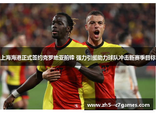 上海海港正式签约克罗地亚前锋 强力引援助力球队冲击新赛季目标