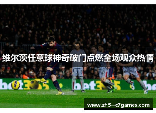 维尔茨任意球神奇破门点燃全场观众热情 维尔茨任意球神奇破门点燃全场观众热情