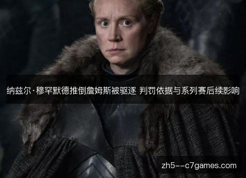 纳兹尔·穆罕默德推倒詹姆斯被驱逐 判罚依据与系列赛后续影响